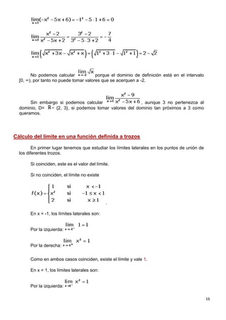 16
No podemos calcular porque el dominio de definición está en el intervalo
[0, ∞), por tanto no puede tomar valores que se acerquen a -2.
Sin embargo si podemos calcular , aunque 3 no pertenezca al
dominio, D= − {2, 3}, si podemos tomar valores del dominio tan próximos a 3 como
queramos.
Cálculo del límite en una función definida a trozos
En primer lugar tenemos que estudiar los límites laterales en los puntos de unión de
los diferentes trozos.
Si coinciden, este es el valor del límite.
Si no coinciden, el límite no existe
.
En x = -1, los límites laterales son:
Por la izquierda:
Por la derecha:
Como en ambos casos coinciden, existe el límite y vale 1.
En x = 1, los límites laterales son:
Por la izquierda:
 