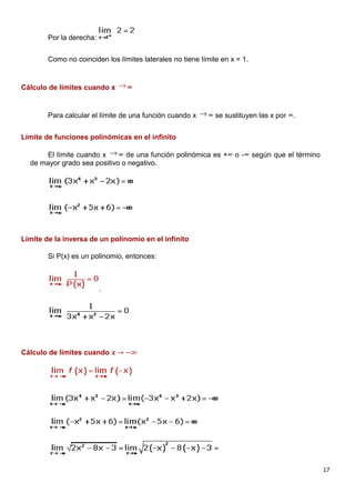 17
Por la derecha:
Como no coinciden los límites laterales no tiene límite en x = 1.
Cálculo de límites cuando x ∞
Para calcular el límite de una función cuando x ∞ se sustituyen las x por ∞.
Límite de funciones polinómicas en el infinito
El límite cuando x ∞ de una función polinómica es +∞ o -∞ según que el término
de mayor grado sea positivo o negativo.
Límite de la inversa de un polinomio en el infinito
Si P(x) es un polinomio, entonces:
.
Cálculo de límites cuando 𝒙 → −∞
 
