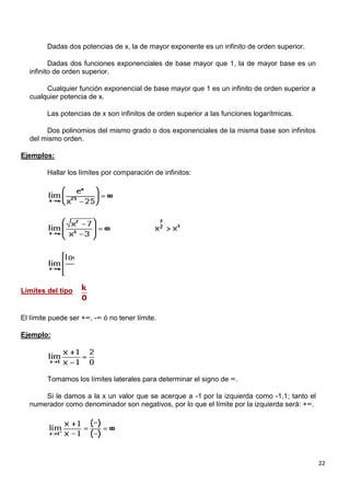 22
Dadas dos potencias de x, la de mayor exponente es un infinito de orden superior.
Dadas dos funciones exponenciales de base mayor que 1, la de mayor base es un
infinito de orden superior.
Cualquier función exponencial de base mayor que 1 es un infinito de orden superior a
cualquier potencia de x.
Las potencias de x son infinitos de orden superior a las funciones logarítmicas.
Dos polinomios del mismo grado o dos exponenciales de la misma base son infinitos
del mismo orden.
Ejemplos:
Hallar los límites por comparación de infinitos:
Límites del tipo
El límite puede ser +∞, -∞ ó no tener límite.
Ejemplo:
Tomamos los límites laterales para determinar el signo de ∞.
Si le damos a la x un valor que se acerque a -1 por la izquierda como -1,1; tanto el
numerador como denominador son negativos, por lo que el límite por la izquierda será: +∞.
 