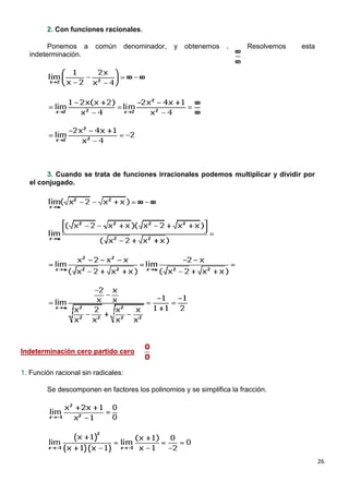 26
2. Con funciones racionales.
Ponemos a común denominador, y obtenemos . Resolvemos esta
indeterminación.
3. Cuando se trata de funciones irracionales podemos multiplicar y dividir por
el conjugado.
Indeterminación cero partido cero
1. Función racional sin radicales:
Se descomponen en factores los polinomios y se simplifica la fracción.
 