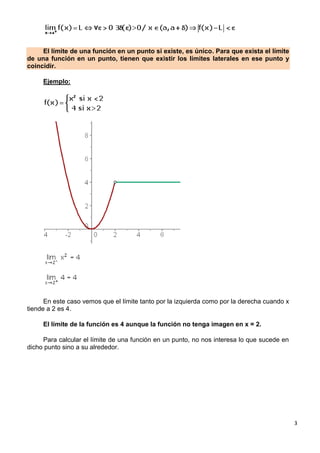 3
El límite de una función en un punto si existe, es único. Para que exista el límite
de una función en un punto, tienen que existir los límites laterales en ese punto y
coincidir.
Ejemplo:
En este caso vemos que el límite tanto por la izquierda como por la derecha cuando x
tiende a 2 es 4.
El límite de la función es 4 aunque la función no tenga imagen en x = 2.
Para calcular el límite de una función en un punto, no nos interesa lo que sucede en
dicho punto sino a su alrededor.
 