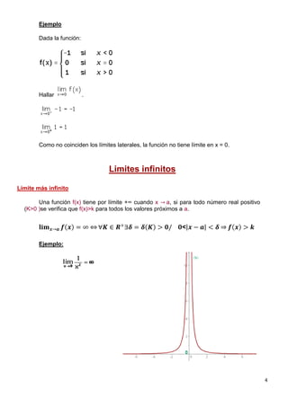 4
Ejemplo
Dada la función:
Hallar .
Como no coinciden los límites laterales, la función no tiene límite en x = 0.
Limites infinitos
Límite más infinito
Una función f(x) tiene por límite +∞ cuando x → a, si para todo número real positivo
(K>0 )se verifica que f(x)>k para todos los valores próximos a a.
𝐥𝐢𝐦 𝒙→𝒂 𝒇 𝒙 = ∞ ∀𝑲 ∈ 𝑹+
∃𝜹 = 𝜹 𝑲 > 𝟎/ 𝟎< 𝒙 − 𝒂 < 𝜹 𝒇 𝒙 > 𝒌
Ejemplo:
 