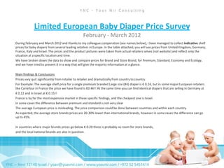 Limited European Baby Diaper Price Survey
                                                 February - March 2012
During February and March 2012 and thanks to my colleagues cooperation (see names below), I have managed to collect indicative shelf
prices for baby diapers from several leading retailers in Europe. In the table attached, you will see prices from United Kingdom, Germany,
France, Italy and Israel. The prices and the product pictures were taken from actual retailers selves (not website) and reflect only the
situation at a specific location and time.
We have broken down the data to show and compare prices for Brand and Store Brand, for Premium, Standard, Economy and Ecology,
and we have tried to present it in a way that will give the majority information at a glance.

Main findings & Conclusions
Prices vary quit significantly from retailer to retailer and dramatically from country to country.
For Example: The average shelf price for a single premium branded Large size (#4) diaper is € 0.24, but in some major European retailers
like Carrefour in France the price we have found is €0.46!! At the same time you can find identical diapers that are selling in Germany at
€ 0.22 and in Israel at € 0.15!!
France is by far the most expensive market in these specific findings, and the cheapest one is Israel.
In some cases the difference between premium and standard is not very clear
The average European price is misleading. The price comparison could be done between countries and within each country.
As expected, the average store brands prices are 20-30% lower than international brands, however in some cases the difference can go
up to 45%.

In countries where major brands prices go below € 0.20 there is probably no room for store brands,
and the local national brands are also in question.
 