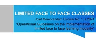 LIMITED FACE TO FACE CLASSES
Joint Memorandum Circular No: 1, s.2021
“Operational Guidelines on the implementation of
limited face to face learning modality”
 