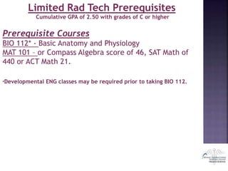 Limited Rad Tech Prerequisites
Cumulative GPA of 2.50 with grades of C or higher
Prerequisite Courses
BIO 112* - Basic Anatomy and Physiology
MAT 101 – or Compass Algebra score of 46, SAT Math of
440 or ACT Math 21.
*Developmental ENG classes may be required prior to taking BIO 112.
 