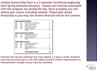 Limited General Rad Tech is a 3 semester Certificate beginning
each Spring semester(January). Classes and clinicals associated
with this program are during the day. Once accepted you will
attend year round, including summer. Please plan ahead
financially as you may not receive financial aid for the summer.
Clinicals will vary by semester but may require 1-2 days a week. Students
may have to travel up to a 50 mile radius to fulfill clinical requirements so
transportation and gas money must be available.
 