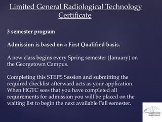 Limited General Radiological Technology
Certificate
3 semester program
Admission is based on a First Qualified basis.
A new class begins every Spring semester (January) on
the Georgetown Campus.
Completing this STEPS Session and submitting the
required checklist afterward acts as your application.
When HGTC sees that you have completed all
requirements for admission you will be placed on the
waiting list to begin the next available Fall semester.
 