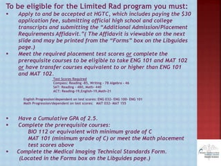 To be eligible for the Limited Rad program you must:
 Apply to and be accepted at HGTC, which includes paying the $30
application fee, submitting official high school and college
transcripts and submitting the “Additional Admission/Placement
Requirements Affidavit.”( The Affidavit is viewable on the next
slide and may be printed from the “Forms” box on the Libguides
page.)
 Meet the required placement test scores or complete the
prerequisite courses to be eligible to take ENG 101 and MAT 102
or have transfer courses equivalent to or higher than ENG 101
and MAT 102.
Test Scores Required
Compass: Reading -85, Writing – 78 Algebra - 46
SAT: Reading – 480, Math- 440
ACT: Reading-19,English-19,Math-21
English Progression/dependent on test scores: ENG 032- ENG 100- ENG 101
Math Progression/dependent on test scores: MAT 032- MAT 155
 Have a Cumulative GPA of 2.5.
 Complete the prerequisite courses:
BIO 112 or equivalent with minimum grade of C
MAT 101 (minimum grade of C) or meet the Math placement
test scores above
 Complete the Medical Imaging Technical Standards Form.
(Located in the Forms box on the Libguides page.)
 