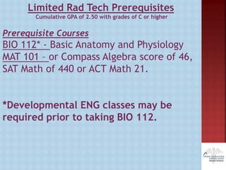 Limited Rad Tech Prerequisites
Cumulative GPA of 2.50 with grades of C or higher
Prerequisite Courses
BIO 112* - Basic Anatomy and Physiology
MAT 101 – or Compass Algebra score of 46,
SAT Math of 440 or ACT Math 21.
*Developmental ENG classes may be
required prior to taking BIO 112.
 