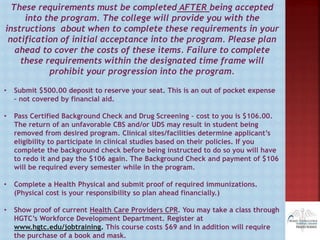 These requirements must be completed AFTER being accepted
into the program. The college will provide you with the
instructions about when to complete these requirements in your
notification of initial acceptance into the program. Please plan
ahead to cover the costs of these items. Failure to complete
these requirements within the designated time frame will
prohibit your progression into the program.
• Submit $500.00 deposit to reserve your seat. This is an out of pocket expense
– not covered by financial aid.
• Pass Certified Background Check and Drug Screening – cost to you is $106.00.
The return of an unfavorable CBS and/or UDS may result in student being
removed from desired program. Clinical sites/facilities determine applicant’s
eligibility to participate in clinical studies based on their policies. If you
complete the background check before being instructed to do so you will have
to redo it and pay the $106 again. The Background Check and payment of $106
will be required every semester while in the program.
• Complete a Health Physical and submit proof of required immunizations.
(Physical cost is your responsibility so plan ahead financially.)
• Show proof of current Health Care Providers CPR. You may take a class through
HGTC’s Workforce Development Department. Register at
www.hgtc.edu/jobtraining. This course costs $69 and in addition will require
the purchase of a book and mask.
 