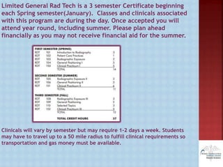 Limited General Rad Tech is a 3 semester Certificate beginning
each Spring semester(January). Classes and clinicals associated
with this program are during the day. Once accepted you will
attend year round, including summer. Please plan ahead
financially as you may not receive financial aid for the summer.
Clinicals will vary by semester but may require 1-2 days a week. Students
may have to travel up to a 50 mile radius to fulfill clinical requirements so
transportation and gas money must be available.
 