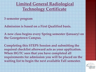 Limited General Radiological
Technology Certificate
3 semester program
Admission is based on a First Qualified basis.
A new class begins every Spring semester (January) on
the Georgetown Campus.
Completing this STEPS Session and submitting the
required checklist afterward acts as your application.
When HGTC sees that you have completed all
requirements for admission you will be placed on the
waiting list to begin the next available Fall semester.
 