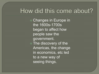  Changes in Europe in
the 1600s-1700s
began to affect how
people saw the
government.
 The discovery of the
Americas, the change
in economics, etc led
to a new way of
seeing things.
 