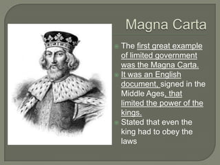  The first great example
of limited government
was the Magna Carta.
 It was an English
document, signed in the
Middle Ages, that
limited the power of the
kings.
 Stated that even the
king had to obey the
laws
 