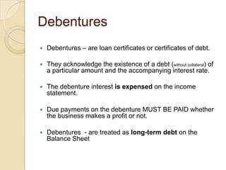 Debentures


Debentures – are loan certificates or certificates of debt.



They acknowledge the existence of a debt (without collateral) of
a particular amount and the accompanying interest rate.



The debenture interest is expensed on the income
statement.



Due payments on the debenture MUST BE PAID whether
the business makes a profit or not.



Debentures - are treated as long-term debt on the
Balance Sheet

 