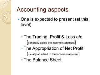 Accounting aspects


One is expected to present (at this
level)
◦ The Trading, Profit & Loss a/c
[generally called the income statement]
◦ The Appropriation of Net Profit
[usually attached to the income statement]
◦ The Balance Sheet

 