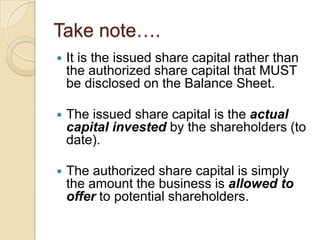 Take note….


It is the issued share capital rather than
the authorized share capital that MUST
be disclosed on the Balance Sheet.



The issued share capital is the actual
capital invested by the shareholders (to
date).



The authorized share capital is simply
the amount the business is allowed to
offer to potential shareholders.

 