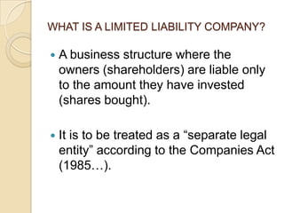 WHAT IS A LIMITED LIABILITY COMPANY?


A business structure where the
owners (shareholders) are liable only
to the amount they have invested
(shares bought).



It is to be treated as a “separate legal
entity” according to the Companies Act
(1985…).

 