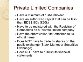 Private Limited Companies








Have a minimum of 1 shareholder
Have an authorized capital that can be less
than BDS$160k (£50k)
Have to be registered with the Registrar of
Companies as a “private limited company”
Have the abbreviation “ltd” attached to its
official name.
Does NOT have to trade its shares on the
public exchange (Stock Market or Securities
Exchange)
Does NOT have to publish its financial
statements

 