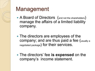 Management


A Board of Directors (and not the shareholders)
manage the affairs of a limited liability
company.



The directors are employees of the
company; and are thus paid a fee (usually a
negotiated package) for their services.



The directors‟ fee is expensed on the
company‟s income statement.

 