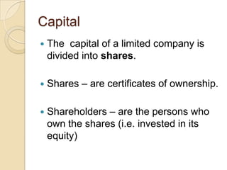 Capital


The capital of a limited company is
divided into shares.



Shares – are certificates of ownership.



Shareholders – are the persons who
own the shares (i.e. invested in its
equity)

 