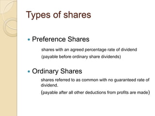 Types of shares


Preference Shares
shares with an agreed percentage rate of dividend
(payable before ordinary share dividends)



Ordinary Shares
shares referred to as common with no guaranteed rate of
dividend.

(payable after all other deductions from profits are made)

 
