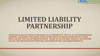 LIMITED LIABILITY
PARTNERSHIP
STARTING & REGISTERING IS BUSINESS IS AN IMPORTANT STEP IN AN ENTREPRENEURS
JOURNEY. CHOOSING THE RIGHT FORM OF BUSINESS IS EQUALLY IMPORTANT. HERE,
WE’LL GUIDE YOU ON LLP REGISTRATION - WHAT IS AN LLP, WHY SHOULD YOU GO FOR
AN LLP, THE REGISTRATION PROCESS, DOCUMENTATION AND REQUIREMENTS.
 