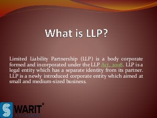 Limited Liability Partnership (LLP) is a body corporate
formed and incorporated under the LLP Act, 2008. LLP is a
legal entity which has a separate identity from its partner.
LLP is a newly introduced corporate entity which aimed at
small and medium-sized business.
 