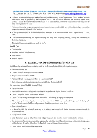 ISSN 2349-7807
International Journal of Recent Research in Commerce Economics and Management (IJRRCEM)
Vol. 2, Issue 2, pp: (21-24), Month: April 2015 - June 2015, Available at: www.paperpublications.org
Page | 22
Paper Publications
 LLP shall have to maintain proper books of account just like company form of organization. Proper books of accounts
states that it must be prepared by adopting Indian GAAPs and Accounting standards and following double entry
system. Account should reflect true and fair view of its state of affairs. Statement of account and solvency shall be
filled with registrar every year.
 Adjustment including merger, amalgamation and acquisition governed by LLP Act 2008 and central government has
power to investigate affairs of LLP if required.
 A firm, private company or an unlimited company is allowed to be converted to LLP subject to provision of LLP Act
2008.
 LLP has unlimited capacity and capable of suing and being sued, acquiring, owning, holding and developing or
disposing of property.
 The Indian Partnership Act does not apply to LLP’s
Suitable For:
 Professionals
 Small and medium sized businesses
 Joint venture
 Venture capitals
3. REGISTRATION AND INCORPORATION OF NEW LLP
An LLP may be registered by an application made to the Registrar by furnishing following information.
 Name of proposed LLP
 General nature of the proposed business of LLP
 Proposed registered office of LLP
 Name and details of every person who is to be partners of LLP
 Such other relevant information as may be specified by the Registrar of LLP
One can register himself for LLP through Website
 User registration
o By accessing website www.llp.gov.in register your self and upload digital signature certificate
 Obtain Designated Partner identification Number
o Obtain DPIN by filling online application in Form No.7 individualy by paying necessary fees
o After online application and paying necessary fees a provisional DPIN is generated and take print, attach photograph,
proof of identity, proof of address and dispatch to the address mentioned in the form
 Reservation of Names
o In Form No.1 fill the proposed names up to six choices and upload with digital signature with any one of the
designated partner.
 Incorporation of LLP
o Once the name is reserved fill up Form No.2 and pay necessary fees based on money contributed by partners.
o On submission of complete document the registrar after satisfying himself about compliance with registration process,
with in fourteen days after filling form No.2 and will issue certificate of incorporation.
 Filling of LLP Agreement and Partner details
 