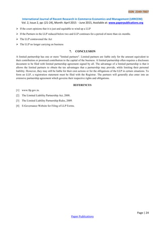 ISSN 2349-7807
International Journal of Recent Research in Commerce Economics and Management (IJRRCEM)
Vol. 2, Issue 2, pp: (21-24), Month: April 2015 - June 2015, Available at: www.paperpublications.org
Page | 24
Paper Publications
 If the court opinions that it is just and equitable to wind up a LLP
 If the Partners in the LLP reduced below two and LLP continues for a period of more than six months.
 The LLP contravened the Act
 The LLP no longer carrying on business
7. CONCLUSION
A limited partnership has one or more "limited partners". Limited partners are liable only for the amount equivalent to
their contribution or promised contribution to the capital of the business. A limited partnership often requires a disclosure
document to be filed with limited partnership agreement signed by all. The advantage of a limited partnership is that it
allows the limited partners to obtain the tax advantages that a partnership may provide, while limiting their personal
liability. However, they may still be liable for their own actions or for the obligations of the LLP in certain situations. To
form an LLP, a registration statement must be filed with the Registrar. The partners will generally also enter into an
extensive partnership agreement which governs their respective rights and obligations.
REFERENCES
[1] www.llp.gov.in.
[2] The Limited Liability Partnership Act, 2008.
[3] The Limited Liability Partnership Rules, 2009.
[4] E-Governance Website for Filing of LLP Forms.
 