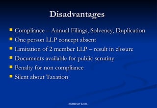 Disadvantages
   Compliance – Annual Filings, Solvency, Duplication
   One person LLP concept absent
   Limitation of 2 member LLP – result in closure
   Documents available for public scrutiny
   Penalty for non compliance
   Silent about Taxation



                        KUMBHAT & CO.,
 