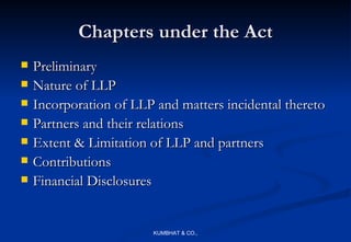 Chapters under the Act
   Preliminary
   Nature of LLP
   Incorporation of LLP and matters incidental thereto
   Partners and their relations
   Extent & Limitation of LLP and partners
   Contributions
   Financial Disclosures


                        KUMBHAT & CO.,
 
