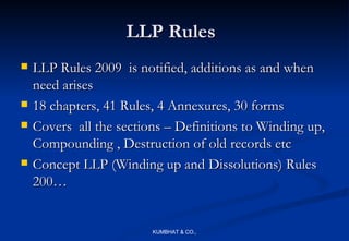 LLP Rules
   LLP Rules 2009 is notified, additions as and when
    need arises
   18 chapters, 41 Rules, 4 Annexures, 30 forms
   Covers all the sections – Definitions to Winding up,
    Compounding , Destruction of old records etc
   Concept LLP (Winding up and Dissolutions) Rules
    200…


                         KUMBHAT & CO.,
 