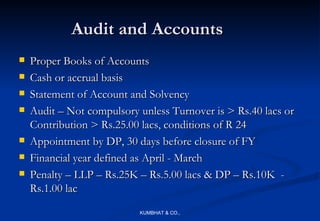Audit and Accounts
   Proper Books of Accounts
   Cash or accrual basis
   Statement of Account and Solvency
   Audit – Not compulsory unless Turnover is > Rs.40 lacs or
    Contribution > Rs.25.00 lacs, conditions of R 24
   Appointment by DP, 30 days before closure of FY
   Financial year defined as April - March
   Penalty – LLP – Rs.25K – Rs.5.00 lacs & DP – Rs.10K -
    Rs.1.00 lac
                           KUMBHAT & CO.,
 