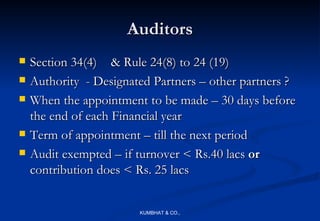 Auditors
   Section 34(4) & Rule 24(8) to 24 (19)
   Authority - Designated Partners – other partners ?
   When the appointment to be made – 30 days before
    the end of each Financial year
   Term of appointment – till the next period
   Audit exempted – if turnover < Rs.40 lacs or
    contribution does < Rs. 25 lacs


                        KUMBHAT & CO.,
 