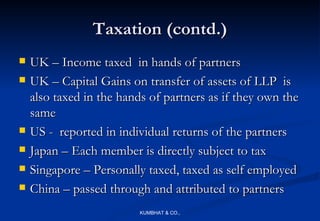 Taxation (contd.)
   UK – Income taxed in hands of partners
   UK – Capital Gains on transfer of assets of LLP is
    also taxed in the hands of partners as if they own the
    same
   US - reported in individual returns of the partners
   Japan – Each member is directly subject to tax
   Singapore – Personally taxed, taxed as self employed
   China – passed through and attributed to partners
                          KUMBHAT & CO.,
 