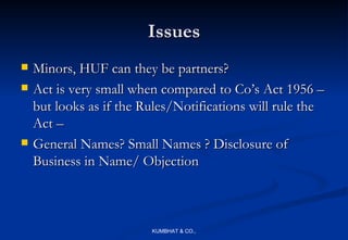 Issues
   Minors, HUF can they be partners?
   Act is very small when compared to Co’s Act 1956 –
    but looks as if the Rules/Notifications will rule the
    Act –
   General Names? Small Names ? Disclosure of
    Business in Name/ Objection



                         KUMBHAT & CO.,
 