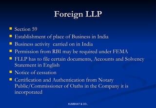 Foreign LLP
   Section 59
   Establishment of place of Business in India
   Business activity carried on in India
   Permission from RBI may be required under FEMA
   FLLP has to file certain documents, Accounts and Solvency
    Statement in English
   Notice of cessation
   Certification and Authentication from Notary
    Public/Commissioner of Oaths in the Company it is
    incorporated
                           KUMBHAT & CO.,
 