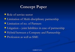 Concept Paper
   Role of service sector
   Limitation of Multi-disciplinary partnership
   Limitation of no. of Partners
   Litigation – joint liabilities in case of partnership
   Hybrid between a Company and Partnership
   Profession as well as SME



                           KUMBHAT & CO.,
 