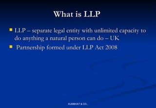What is LLP
   LLP – separate legal entity with unlimited capacity to
    do anything a natural person can do – UK
    Partnership formed under LLP Act 2008




                         KUMBHAT & CO.,
 