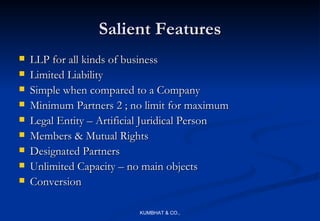 Salient Features
   LLP for all kinds of business
   Limited Liability
   Simple when compared to a Company
   Minimum Partners 2 ; no limit for maximum
   Legal Entity – Artificial Juridical Person
   Members & Mutual Rights
   Designated Partners
   Unlimited Capacity – no main objects
   Conversion

                           KUMBHAT & CO.,
 
