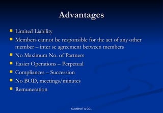 Advantages
   Limited Liability
   Members cannot be responsible for the act of any other
    member – inter se agreement between members
   No Maximum No. of Partners
   Easier Operations – Perpetual
   Compliances – Succession
   No BOD, meetings/minutes
   Remuneration


                           KUMBHAT & CO.,
 