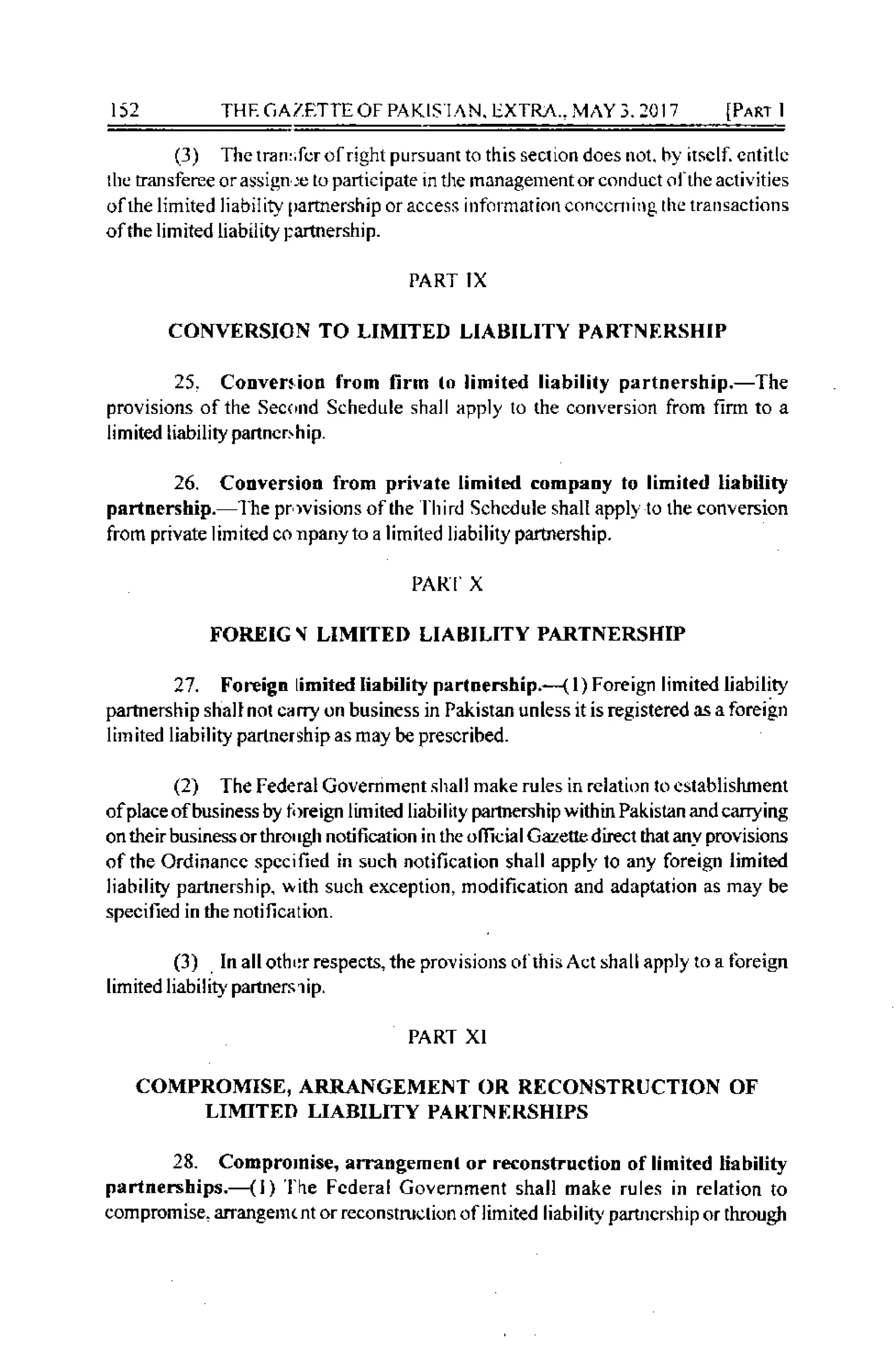 152 THE GAZFITIE OF PAKlSl,^N. LXTRL VAYI.l0l7 IPaRr I
(l) Thctran:,fcrofright pursuanr to this sedion does not. by itsclf. cnt;tlc
tbe transferee orassrgn jc to participate rn the managerrentor conduct ol the aclivities
offie limrted liability I)artnership or access infor mation conccnrillg lhc lrarrsactions
of rhe lim ited liabil ity pannership.
PART IX
CONVERSION TO LIMIIED LIABILITY PARTNERSHIP
25. Cotrveniotr from lirm (o limited liabilily pxrtnership.-The
provisions ofthe Sec<,rrd Schedule shall apply lo (he conversion from firm to a
limrted tiabil ity panncrs h ip.
26. Cotrversion from privatc limilcd compatry to limiled tiebility
parttrership. l he pr )vrsions ofthe l hird Schcdule shall apply to the conversion
from private lrmit€d co npanyto a limiled Ijabilily parhership.
PARI' X
FOREIG { LIMIIED LIABILITY PARINERSIIIP
27. Foreign limitcd Iiability parltrership.--{ l) Foreign limited liability
partnership shall nol car.y on business in Palisran unless rt is regrstered Ls a foreiAn
lirnited liability partncrship as may be prescribed.
(2) The I'ederal Govemment shall make rules in rclati(x locslablishment
ofplace ofbusiness by ti)re ign I im iled liabilily partnersh ip with in Pakistan and carrying
on their business or thro' rgh noti l'ication in the officia I Gazetle dircc1 dlat any provisions
ofthe Ordinancc spccified in such notificalion shall apply lo any foreign limited
Iiability partnership. ,vith such exception, modification and adaptation as may be
specified in the nolification.
(3) In allothr:rrespects, the prorisions ol thisAct shallapply to a fbreign
limited liabi,ity partners 1ip.
PART XI
COMPROMISE, ARRANGEMENT OR RECONSTRUCTION OF
LIMITED LIABILITY PARIN I]RSHIPS
28- Comprornise, arrangemcnt or reconstructioD of limited liability
pe rtnerships.--{ l ) 'l he Fcderal Govemmenl shall make rules in relarion to
compK,mise- arrangerr( nt orreconstruclion of limited liabili0 paflJrcrship or through
 