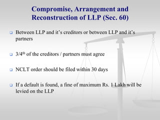 Compromise, Arrangement and
Reconstruction of LLP (Sec. 60)


Between LLP and it’s creditors or between LLP and it’s
partners



3/4th of the creditors / partners must agree



NCLT order should be filed within 30 days



If a default is found, a fine of maximum Rs. 1 Lakh will be
levied on the LLP

 
