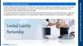 MEANINGOFLIMITEDLIABILITYPARTNERSHIP
What is a Limited Liability Partnership
Limited Liability partnership has been introduced in India with the objective of providing a structure of business
entity that provides limited liability to its owners and at the same time requires minimal maintenance. It is
governed by Limited Liability Partnership Act 2008.
A Limited Liability Partnership gives the dual advantage of both the Company and Partnership into a single form
of organization where one partner is not responsible or liable for another partner’s misconduct or negligence.
 