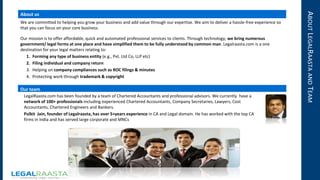 ABOUTLEGALRAASTAANDTEAM
About us
We are committed to helping you grow your business and add value through our expertise. We aim to deliver a hassle-free experience so
that you can focus on your core business.
Our mission is to offer affordable, quick and automated professional services to clients. Through technology, we bring numerous
government/ legal forms at one place and have simplified them to be fully understood by common man. Legalraasta.com is a one
destination for your legal matters relating to:
1. Forming any type of business entity (e.g., Pvt. Ltd Co, LLP etc)
2. Filing individual and company return
3. Helping on company compliances such as ROC filings & minutes
4. Protecting work through trademark & copyright
Our team
LegalRaasta.com has been founded by a team of Chartered Accountants and professional advisors. We currently have a
network of 100+ professionals including experienced Chartered Accountants, Company Secretaries, Lawyers, Cost
Accountants, Chartered Engineers and Bankers.
Pulkit Jain, founder of Legalraasta, has over 5+years experience in CA and Legal domain. He has worked with the top CA
firms in India and has served large corporate and MNCs
 