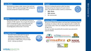 WHYCHOOSEUS
Cost effective
Businesses are always under intense time and cost
pressures. With our great packages 40% savings are
ensured compared to typical CA/ Lawyer
Expertise
By teaming up with us , you will have an access to
network of 100+ experts. You can gain the peace of
mind in knowing that your accounting tasks are
done properly by qualified, experienced and
knowledgeable professionals in the field.
Easy Online Process
You don’t have to deal with the typical
headaches involved with face to face
meeting and visiting government offices.
Our process is 100% online. Fill out simple
forms – and you are done!!
Trusted
We are a trustworthy partner which has been
serving startups & companies for past several
years. Our growth numbers stand as a testimony:
• 200+ clients
• 100+ services
• 30+ testimonials
Partner/ Affiliations
We are an e-filing intermediary and have been facilitating filing of
hundreds of e-returns. We are also registered with e-mudhra for
issue of Pan cards. There are multiple other associations with CA
& legal firms.
Our site has been secured by SSL to protect your personal &
payment details
 