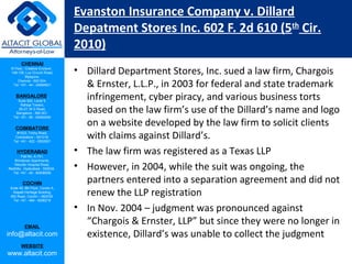 CHENNAI
III Floor, ‘Creative Enclave’,
148-150, Luz Church Road,
Mylapore,
Chennai - 600 004.
Tel: +91 - 44 - 24984821
BANGALORE
Suite 920, Level 9,
Raheja Towers,
26-27, M G Road,
Bangalore - 560 001.
Tel: +91 - 80 - 65462400
COIMBATORE
#1533, Trichy Road,
Coimbatore – 641018.
Tel: +91 - 422 - 6552921
HYDERABAD
Flat No. A-701,
Brindavan Apartments,
Niloufer Hospital Road,
Redhills, Hyderabad - 500034.
Tel: +91 - 40 - 60506009
COCHIN
Suite 49, 8th Floor, Centre A,
Alapatt Heritage Building,
MG Road, Cochin – 682035
Tel: +91 - 484 - 6506216
EMAIL
info@altacit.com
WEBSITE
www.altacit.com
Evanston Insurance Company v. Dillard
Depatment Stores Inc. 602 F. 2d 610 (5th
Cir.
2010)
• Dillard Department Stores, Inc. sued a law firm, Chargois
& Ernster, L.L.P., in 2003 for federal and state trademark
infringement, cyber piracy, and various business torts
based on the law firm’s use of the Dillard’s name and logo
on a website developed by the law firm to solicit clients
with claims against Dillard’s.
• The law firm was registered as a Texas LLP
• However, in 2004, while the suit was ongoing, the
partners entered into a separation agreement and did not
renew the LLP registration
• In Nov. 2004 – judgment was pronounced against
“Chargois & Ernster, LLP” but since they were no longer in
existence, Dillard’s was unable to collect the judgment
 