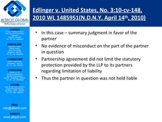CHENNAI
III Floor, ‘Creative Enclave’,
148-150, Luz Church Road,
Mylapore,
Chennai - 600 004.
Tel: +91 - 44 - 24984821
BANGALORE
Suite 920, Level 9,
Raheja Towers,
26-27, M G Road,
Bangalore - 560 001.
Tel: +91 - 80 - 65462400
COIMBATORE
#1533, Trichy Road,
Coimbatore – 641018.
Tel: +91 - 422 - 6552921
HYDERABAD
Flat No. A-701,
Brindavan Apartments,
Niloufer Hospital Road,
Redhills, Hyderabad - 500034.
Tel: +91 - 40 - 60506009
COCHIN
Suite 49, 8th Floor, Centre A,
Alapatt Heritage Building,
MG Road, Cochin – 682035
Tel: +91 - 484 - 6506216
EMAIL
info@altacit.com
WEBSITE
www.altacit.com
Edlinger v. United States, No. 3:10-cv-148,
2010 WL 1485951(N.D.N.Y. April 14th
, 2010)
• In this case – summary judgment in favor of the
partner
• No evidence of misconduct on the part of the partner
in question
• Partnership agreement did not limit the statutory
protection provided by the LLP to its partners
regarding limitation of liability
• Thus the partner in question was not held liable
 