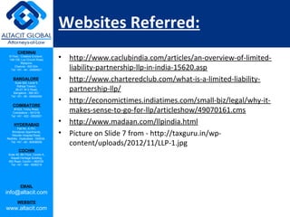 CHENNAI
III Floor, ‘Creative Enclave’,
148-150, Luz Church Road,
Mylapore,
Chennai - 600 004.
Tel: +91 - 44 - 24984821
BANGALORE
Suite 920, Level 9,
Raheja Towers,
26-27, M G Road,
Bangalore - 560 001.
Tel: +91 - 80 - 65462400
COIMBATORE
#1533, Trichy Road,
Coimbatore – 641018.
Tel: +91 - 422 - 6552921
HYDERABAD
Flat No. A-701,
Brindavan Apartments,
Niloufer Hospital Road,
Redhills, Hyderabad - 500034.
Tel: +91 - 40 - 60506009
COCHIN
Suite 49, 8th Floor, Centre A,
Alapatt Heritage Building,
MG Road, Cochin – 682035
Tel: +91 - 484 - 6506216
EMAIL
info@altacit.com
WEBSITE
www.altacit.com
Websites Referred:
• http://www.caclubindia.com/articles/an-overview-of-limited-
liability-partnership-llp-in-india-15620.asp
• http://www.charteredclub.com/what-is-a-limited-liability-
partnership-llp/
• http://economictimes.indiatimes.com/small-biz/legal/why-it-
makes-sense-to-go-for-llp/articleshow/49070161.cms
• http://www.madaan.com/llpindia.html
• Picture on Slide 7 from - http://taxguru.in/wp-
content/uploads/2012/11/LLP-1.jpg
 